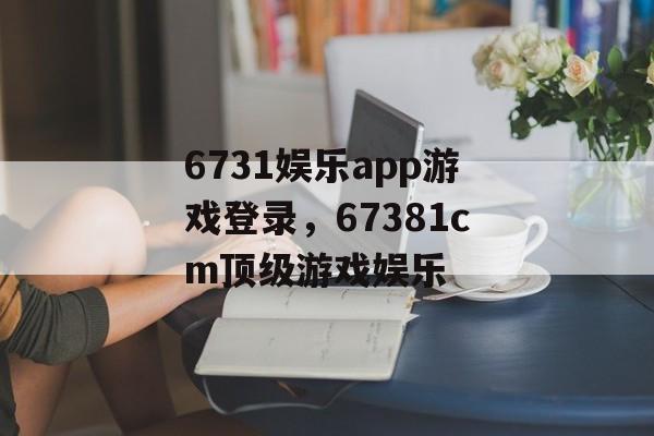 6731娱乐app游戏登录，67381cm顶级游戏娱乐