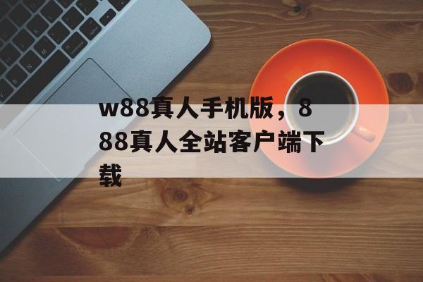 w88真人手机版，888真人全站客户端下载