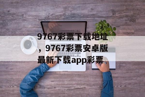 9767彩票下载地址，9767彩票安卓版最新下载app彩票