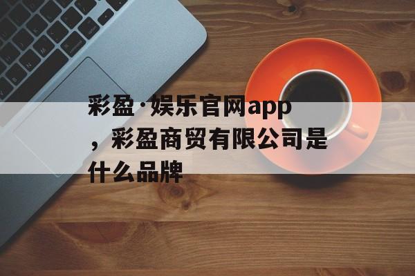 彩盈·娱乐官网app，彩盈商贸有限公司是什么品牌