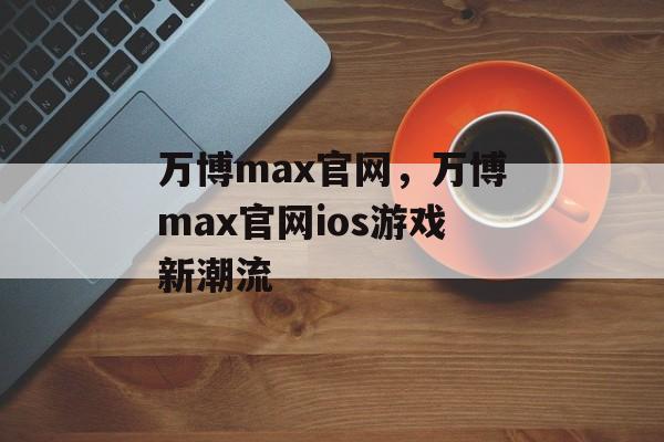 万博max官网，万博max官网ios游戏新潮流