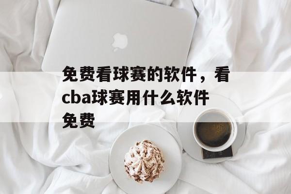 免费看球赛的软件，看cba球赛用什么软件免费